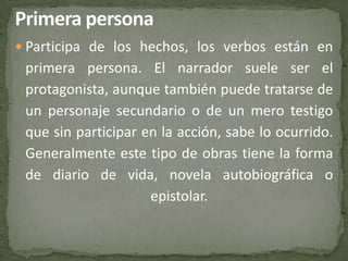  Participa de los hechos, los verbos están en
 primera persona. El narrador suele ser el
 protagonista, aunque también puede tratarse de
 un personaje secundario o de un mero testigo
 que sin participar en la acción, sabe lo ocurrido.
 Generalmente este tipo de obras tiene la forma
 de diario de vida, novela autobiográfica o
                     epistolar.
 
