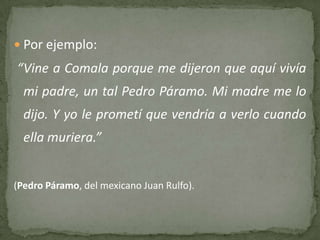 Por ejemplo:
“Vine a Comala porque me dijeron que aquí vivía
  mi padre, un tal Pedro Páramo. Mi madre me lo
  dijo. Y yo le prometí que vendría a verlo cuando
  ella muriera.”


(Pedro Páramo, del mexicano Juan Rulfo).
 