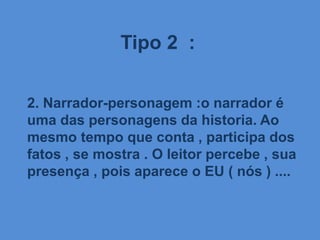 Tipo 2 :
2. Narrador-personagem :o narrador é
uma das personagens da historia. Ao
mesmo tempo que conta , participa dos
fatos , se mostra . O leitor percebe , sua
presença , pois aparece o EU ( nós ) ....
 