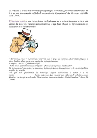 de su padre la asustó más que la afligió al principio. No lloraba; pasaba el día temblando de
frío en una somnolencia poblada de pensamientos disparatados”. La Regenta, Leopoldo
Alas Clarín.
b) Narrador objetivo: sólo cuenta lo que puede observar de la misma forma que lo haría una
cámara de cine. Sólo tenemos conocimiento de lo que dicen o hacen los personajes pero no
accedemos a su mundo interior.
“ Terminó de pasar el mercancías y apareció todo el grupo de bicicletas, al otro lado del paso a
nivel. Paulina, al verlos se puso a gritarles, agitando la mano:
-¡Miguel!, ¡Alicia!, ¡Qué estamos aquí!
-Hola, niños,-contestaban de la otra parte-. ¿Nos habéis esperado mucho rato?
Ya las barras del paso a nivel se levantaban lentamente. Los ciclistas entraron en la vía, con las bicis
cogidas del manillar.
-¡Y qué bien presumimos de moto!-dijo Miguel acercándose a Sebas y a su
novia. Venían sudorosos. Las chicas traían pañuelos de colorines, como
Paulina, con los picos colgando. Ellos camisas blancas casi todos... Rafael Sánchez Ferlosio, El
Jarama
 