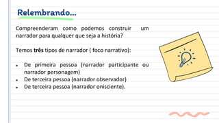 Relembrando…
Compreenderam como podemos construir um
narrador para qualquer que seja a história?
Temos três tipos de narrador ( foco narrativo):
● De primeira pessoa (narrador participante ou
narrador personagem)
● De terceira pessoa (narrador observador)
● De terceira pessoa (narrador onisciente).
 