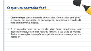 O que um narrador faz?
● Como e o que contar depende do narrador. É o narrador que ‘pinta’
o cenário, nos apresenta as personagens, descortina o enredo, dá
vida a um universo mágico.
● É o narrador que dá a versão dos fatos, imprimindo aos
acontecimentos, sejam eles reais ou fictícios, a sua visão de mundo.
Assim, a narração pressupõe obrigatoriamente a presença de um
narrador.
 