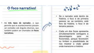 O foco narrativo!
• Há três tipos de narrador, o que
permite que os acontecimentos possam
ser contados sob ângulos diversos, que
também podem ser chamados de focos
narrativos.
• Se o narrador está dentro da
história, o foco é de primeira
pessoa; se, ao contrário, está
fora da história, o foco é de
terceira pessoa.
• Cada um dos focos apresenta
simultaneamente vantagens e
desvantagens para os
ficcionistas, porque favorecem
ou limitam a possibilidade de
nos mostrar a visão global
onde transcorre a história.
 