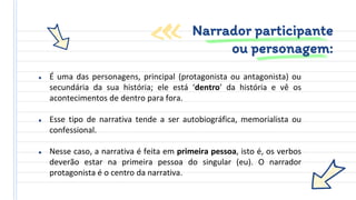 ● É uma das personagens, principal (protagonista ou antagonista) ou
secundária da sua história; ele está ‘dentro’ da história e vê os
acontecimentos de dentro para fora.
● Esse tipo de narrativa tende a ser autobiográfica, memorialista ou
confessional.
● Nesse caso, a narrativa é feita em primeira pessoa, isto é, os verbos
deverão estar na primeira pessoa do singular (eu). O narrador
protagonista é o centro da narrativa.
Narrador participante
ou personagem:
 