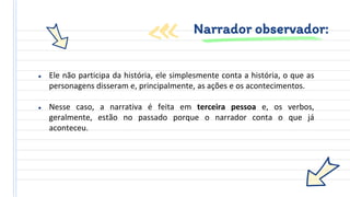 ● Ele não participa da história, ele simplesmente conta a história, o que as
personagens disseram e, principalmente, as ações e os acontecimentos.
● Nesse caso, a narrativa é feita em terceira pessoa e, os verbos,
geralmente, estão no passado porque o narrador conta o que já
aconteceu.
Narrador observador:
 