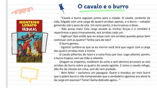 O cavalo e o burro
“Cavalo e burro seguiam juntos para a cidade. O cavalo, contente da
vida, folgado com uma carga de quatro arrobas apenas, e o burro – coitado!
gemendo sob o peso de oito. Em certo ponto, o burro parou e disse:
- Não posso mais! Esta carga excede às minhas forças e o remédio é
repartirmos o peso irmanamente, seis arrobas cada um.
- Ingênuo! Que então que eu arque com seis arrobas quando posso bem
continuar com as quatro? Tenho cara de tolo?
O burro gemeu:
- Egoísta! Lembre-se que se eu morrer você terá que seguir com a carga
das quatro arrobas mais a minha.
O cavalo pilheriou de novo e a coisa ficou por isso. Logo adiante, porém,
o burro tropica, vem ao chão e rebenta.
Chegam os tropeiros, maldizem da sorte e sem demora arrumam as oito
arrobas do burro sobre as quatro do cavalo egoísta. E como o cavalo refuga,
dão-lhe de chicote em cima, sem dó nem piedade.
- Bem feito! – exclamou um papagaio. Quem o mandou ser mais burro
que o pobre burro e não compreender que o verdadeiro egoísmo era aliviá-lo
da carga em excesso? Tome! Gema dobrado agora...”
 