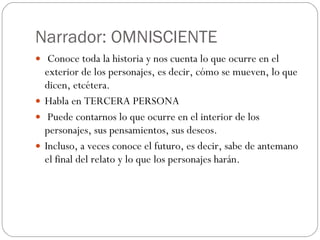 Narrador: OMNISCIENTE Co noce toda la historia y nos cuenta lo que ocurre en el exterior de los personajes, es decir, cómo se mueven, lo que dicen, etcétera. Habla en TERCERA PERSONA Puede contarnos lo que ocurre en el interior de los personajes, sus pensamientos, sus deseos.  Incluso, a veces conoce el futuro, es decir, sabe de antemano el final del relato y lo que los personajes harán. 