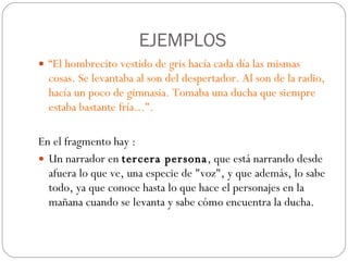 EJEMPLOS “ El hombrecito vestido de gris hacía cada día las mismas cosas. Se levantaba al son del despertador. Al son de la radio, hacía un poco de gimnasia. Tomaba una ducha que siempre estaba bastante fría...".  En el fragmento hay :  Un narrador en  tercera persona , que está narrando desde afuera lo que ve, una especie de "voz", y que además, lo sabe todo, ya que conoce hasta lo que hace el personajes en la mañana cuando se levanta y sabe cómo encuentra la ducha. 