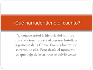 Ya conoce usted la historia del hombre que creía tener encerrada en una botella a la princesa de la China. Era una locura. Le curaron de ella. Pero desde el momento en que dejó de estar loco se volvió tonto ¿Qué narrador tiene el cuento? 