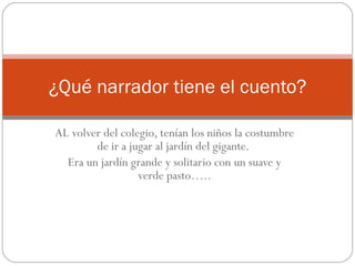 AL volver del colegio, tenían los niños la costumbre de ir a jugar al jardín del gigante.  Era un jardín grande y solitario con un suave y verde pasto….. ¿Qué narrador tiene el cuento? 