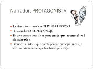 Narrador: PROTAGONISTA La historia es contada en PRIMERA PERSONA  El narrador ES EL PERSONAJE En este caso se trata de un  personaje que asume el rol de narrador . Conoce la historia que cuenta porque participa en ella, y vive las mismas cosas que los demás personajes.  