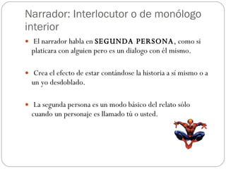 Narrador: Interlocutor o de monólogo interior El narrador habla en  SEGUNDA PERSONA , como si platicara con alguien pero es un dialogo con él mismo. Crea el efecto de estar contándose la historia a sí mismo o a un yo desdoblado. La segunda persona es un modo básico del relato sólo cuando un personaje es llamado tú o usted. 