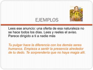 EJEMPLOS Lees ese anuncio: una oferta de esa naturaleza no se hace todos los días. Lees y reeles el aviso. Parece dirigido a ti a nadie más Tu pulgar hace la diferencia con los demás seres humanos. Empieza a sentir la presencia alrededor de tu dedo. Te sorprendería que no haya magia allí.  