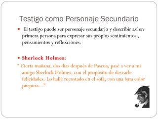 Testigo como Personaje Secundario El testigo puede ser personaje secundario y describir así en primera persona para expresar sus propios sentimientos , pensamientos y reflexciones.  Sherlock Holmes:  “  Cierta mañana, dos días después de Pascua, pasé a ver a mi amigo Sherlock Holmes, con el propósito de desearle felicidades. Lo hallé recostado en el sofá, con una bata color púrpura...”. 