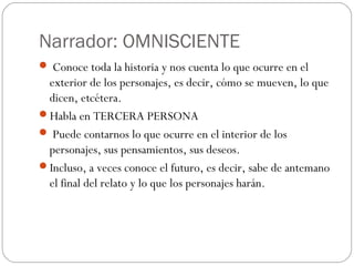 Narrador: OMNISCIENTE
 Conoce toda la historia y nos cuenta lo que ocurre en el
 exterior de los personajes, es decir, cómo se mueven, lo que
 dicen, etcétera.
Habla en TERCERA PERSONA
 Puede contarnos lo que ocurre en el interior de los
 personajes, sus pensamientos, sus deseos.
Incluso, a veces conoce el futuro, es decir, sabe de antemano
 el final del relato y lo que los personajes harán.
 