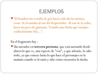 EJEMPLOS
“El hombrecito vestido de gris hacía cada día las mismas
  cosas. Se levantaba al son del despertador. Al son de la radio,
  hacía un poco de gimnasia. Tomaba una ducha que siempre
  estaba bastante fría...".

En el fragmento hay :
Un narrador en tercera persona, que está narrando desde
  afuera lo que ve, una especie de "voz", y que además, lo sabe
  todo, ya que conoce hasta lo que hace el personajes en la
  mañana cuando se levanta y sabe cómo encuentra la ducha.
 