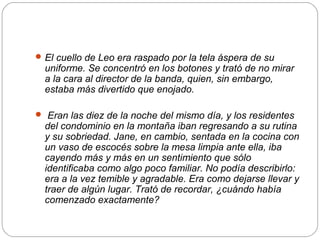  El cuello de Leo era raspado por la tela áspera de su
  uniforme. Se concentró en los botones y trató de no mirar
  a la cara al director de la banda, quien, sin embargo,
  estaba más divertido que enojado.

 Eran las diez de la noche del mismo día, y los residentes
  del condominio en la montaña iban regresando a su rutina
  y su sobriedad. Jane, en cambio, sentada en la cocina con
  un vaso de escocés sobre la mesa limpia ante ella, iba
  cayendo más y más en un sentimiento que sólo
  identificaba como algo poco familiar. No podía describirlo:
  era a la vez temible y agradable. Era como dejarse llevar y
  traer de algún lugar. Trató de recordar, ¿cuándo había
  comenzado exactamente?
 