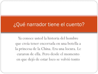 ¿Qué narrador tiene el cuento?

  Ya conoce usted la historia del hombre
que creía tener encerrada en una botella a
la princesa de la China. Era una locura. Le
 curaron de ella. Pero desde el momento
 en que dejó de estar loco se volvió tonto
 