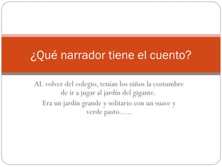 ¿Qué narrador tiene el cuento?

AL volver del colegio, tenían los niños la costumbre
        de ir a jugar al jardín del gigante.
  Era un jardín grande y solitario con un suave y
                  verde pasto…..
 