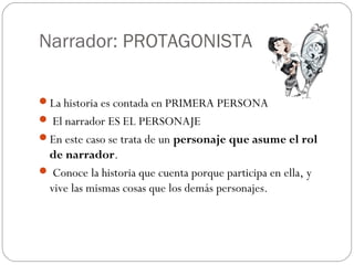 Narrador: PROTAGONISTA

La historia es contada en PRIMERA PERSONA
 El narrador ES EL PERSONAJE
En este caso se trata de un personaje que asume el rol
 de narrador.
 Conoce la historia que cuenta porque participa en ella, y
 vive las mismas cosas que los demás personajes.
 