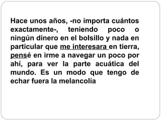Hace unos años, -no importa cuántos
exactamente-, teniendo poco o
ningún dinero en el bolsillo y nada en
particular que me interesara en tierra,
pensé en irme a navegar un poco por
ahí, para ver la parte acuática del
mundo. Es un modo que tengo de
echar fuera la melancolía
 