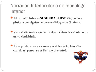 Narrador: Interlocutor o de monólogo
interior
 El narrador habla en SEGUNDA PERSONA, como si
  platicara con alguien pero es un dialogo con él mismo.

 Crea el efecto de estar contándose la historia a sí mismo o a
  un yo desdoblado.

 La segunda persona es un modo básico del relato sólo
  cuando un personaje es llamado tú o usted.
 