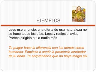 EJEMPLOS
Lees ese anuncio: una oferta de esa naturaleza no
se hace todos los días. Lees y reeles el aviso.
Parece dirigido a ti a nadie más

Tu pulgar hace la diferencia con los demás seres
humanos. Empieza a sentir la presencia alrededor
de tu dedo. Te sorprendería que no haya magia allí.
 