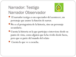 Narrador: Testigo
Narrador Observador
 El narrador testigo es un espectador del acontecer, un
 personaje que asume la función de narrar.
No es el protagonista de la historia, sino un personaje
 secundario.
Cuenta la historia en la que participa o interviene desde su
 punto de vista, como alguien que la ha vivido desde fuera,
 pero que es parte del mundo del relato
 Cuenta lo que ve o escucha.
 