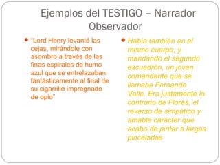 Ejemplos del TESTIGO – Narrador
               Observador
 “Lord Henry levantó las        Había también en el
  cejas, mirándole con           mismo cuerpo, y
  asombro a través de las        mandando el segundo
  finas espirales de humo        escuadrón, un joven
  azul que se entrelazaban
                                 comandante que se
  fantásticamente al final de
                                 llamaba Fernando
  su cigarrillo impregnado
  de opio”                       Valle. Era justamente lo
                                 contrario de Flores, el
                                 reverso de simpático y
                                 amable carácter que
                                 acabo de pintar a largas
                                 pinceladas
 