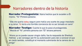 Narradores dentro de la historia
Narrador Protagonista: Narra hechos que le suceden a Él
mismo. “Yo” Primera persona
“ Ella me quería estoy seguro pero había una suerte de juego mesclado
a su amor. Yo tenía una horrible conciencia de no ser tomado en serio”
Narrador Testigo: Cuenta lo que le pasa al protagonista.
Mezcla el “Yo” primera persona con “Él” tercera persona.
“Ahora ya no puede causar ningún daño, fue la respuesta de Sherlock
Holmes y así conseguí por fin su autorización para dar a conocer el que
en cierto sentido, constituyó el momento culminante de la carrera de mi
amigo”
 