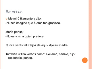 EJEMPLOS
 Me miró fijamente y dijo:
-Nunca imaginé que fueras tan graciosa.
María pensó:
-No es a mí a quien prefiere.
Nunca serás feliz lejos de aquí- dijo su madre.
También utiliza verbos como: exclamó, señaló, dijo,
respondió, pensó.
 