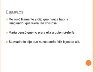 EJEMPLOS
 Me miró fijamente y dijo que nunca habría
imaginado que fuera tan chistosa.
 María pensó que no era a ella a quien prefería.
 Su madre le dijo que nunca sería feliz lejos de allí.
 