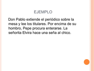 EJEMPLO
Don Pablo extiende el periódico sobre la
mesa y lee los titulares. Por encima de su
hombro, Pepe procura enterarse. La
señorita Elvira hace una seña al chico.
 