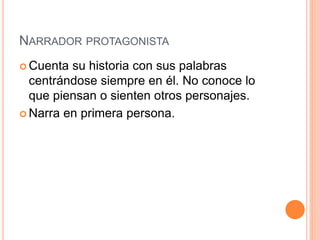 NARRADOR PROTAGONISTA
 Cuenta su historia con sus palabras
centrándose siempre en él. No conoce lo
que piensan o sienten otros personajes.
 Narra en primera persona.
 