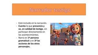 - Está incluido en la narración.
- Cuenta lo que presencia y
ve, en calidad de testigo, sin
participar directamente en
los acontecimientos.
- Narra en 1ª persona
gramatical y en 3ª las
acciones de los otros
personajes.
 