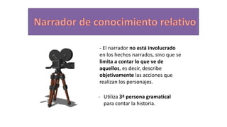 - El narrador no está involucrado
en los hechos narrados, sino que se
limita a contar lo que ve de
aquellos, es decir, describe
objetivamente las acciones que
realizan los personajes.
- Utiliza 3ª persona gramatical
para contar la historia.
 