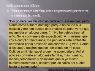 Focalización interna múltiple:
  Varios personajes describen, desde sus particulares perspectivas,
    el mismo acontecimiento.
  “Por primera vez he visto un cadáver. Es miércoles, pero
  siento como si fuera domingo porque no he ido a la
  escuela y me han puesto este vestido de pana verde que
  me aprieta en alguna parte. (...) No he debido traer al
  niño. No le conviene este espectáculo. A mí misma, que
  voy a cumplir treinta años, me perjudica este ambiente
  enrarecido por la presencia del cadáver. (...) Vine. Llamé
  a los cuatro guajiros que se han criado en mi casa.
  Obligué a mi hija Isabel a que me acompañara. Así el
  acto se convierte en algo más familiar, más humano,
  menos personalista y desafiante que si yo mismo
  hubiera arrastrado el cadáver por las calles del pueblo
  hasta el cementerio.”
                                  Gabriel García Márquez, La hojarasca.
 