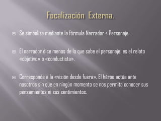    Se simboliza mediante la fórmula Narrador < Personaje.

   El narrador dice menos de lo que sabe el personaje: es el relato
    «objetivo» o «conductista».

   Corresponde a la «visión desde fuera». El héroe actúa ante
    nosotros sin que en ningún momento se nos permita conocer sus
    pensamientos ni sus sentimientos.
 