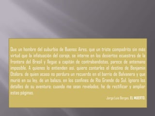 Que un hombre del suburbio de Buenos Aires, que un triste compadrito sin más
virtud que la infatuación del coraje, se interne en los desiertos ecuestres de la
frontera del Brasil y llegue a capitán de contrabandistas, parece de antemano
imposible. A quienes lo entienden así, quiero contarles el destino de Benjamin
Otálora, de quien acaso no perdura un recuerdo en el barrio de Balvanera y que
murió en su ley, de un balazo, en los confines de Río Grande do Sul. Ignoro los
detalles de su aventura; cuando me sean revelados, he de rectificar y ampliar
estas páginas.
                                                         Jorge Luis Borges, EL MUERTO.
 
