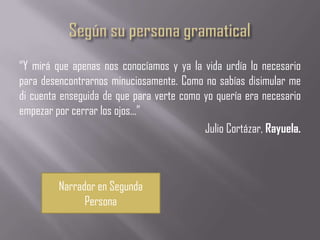 “Y mirá que apenas nos conocíamos y ya la vida urdía lo necesario
para desencontrarnos minuciosamente. Como no sabías disimular me
di cuenta enseguida de que para verte como yo quería era necesario
empezar por cerrar los ojos...”
                                           Julio Cortázar, Rayuela.



         Narrador en Segunda
               Persona
 