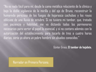 “No es nada fácil para mí, desde la cama metálica reluciente de la clínica y
bajo la doble vigilancia de la mirilla y del ojo de Bruno, reconstruir la
humareda perezosa de los fuegos de hojarasca cachubas y los rayos
oblicuos de una lluvia de octubre. Si no tuviera mi tambor, que, tratado
con paciencia y habilidad, me va dictando todos los pormenores
necesarios para verter al papel lo esencial, y si no contara además con la
autorización del establecimiento para tocarlo de tres a cuatro horas
diarias, sería yo ahora un pobre hombre sin abuelos conocidos.”

                                           Günter Grass, El tambor de hojalata.



        Narrador en Primera Persona.
 