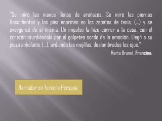 “Se miró las manos llenas de arañazos. Se miró las piernas
flacuchentas y los pies enormes en los zapatos de tenis, (...) y se
avergonzó de sí misma. Un impulso la hizo correr a la casa, con el
corazón aturdiéndola por el golpeteo sordo de la emoción. Llegó a su
pieza anhelante (...), ardiendo las mejillas, deslumbrados los ojos.”
                                                Marta Brunet, Francina.




    Narrador en Tercera Persona.
 