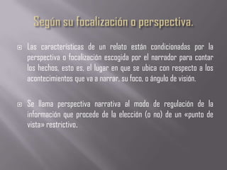    Las características de un relato están condicionadas por la
    perspectiva o focalización escogida por el narrador para contar
    los hechos, esto es, el lugar en que se ubica con respecto a los
    acontecimientos que va a narrar, su foco, o ángulo de visión.

   Se llama perspectiva narrativa al modo de regulación de la
    información que procede de la elección (o no) de un «punto de
    vista» restrictivo.
 