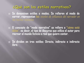    Se denominan estilos o modos. Se refieren al modo de
    narrar, representan los niveles de influencia del narrador en
    los hechos relatados.

   El concepto de “modo narrativo” se refiere a “cómo está
    dicho”, es decir, el tipo de discurso que utiliza el autor para
    recrear el mundo ficticio o real que quiere contar.

   Se dividen en tres estilos: Directo, indirecto e indirecto
    libre.
 