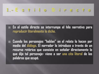    En el estilo directo se interrumpe el hilo narrativo para
    reproducir literalmente lo dicho.

   Cuando los personajes “hablan” en el relato lo hacen por
    medio del diálogo. El narrador lo introduce a través de un
    recurso retórico que consiste en señalar directamente lo
    que dijo tal personaje- viene a ser una cita literal de las
    palabras que ocupó.
 
