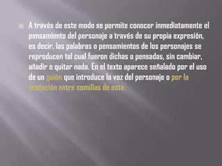    A través de este modo se permite conocer inmediatamente el
    pensamiento del personaje a través de su propia expresión,
    es decir, las palabras o pensamientos de los personajes se
    reproducen tal cual fueron dichas o pensadas, sin cambiar,
    añadir o quitar nada. En el texto aparece señalado por el uso
    de un guión que introduce la voz del personaje o por la
    acotación entre comillas de esta.
 
