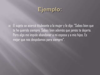    El sujeto se acercó titubeante a la mujer y le dijo: "Sabes bien que
    te he querido siempre. Sabes bien además que jamás te dejaría.
    Pero algo me impide abandonar a mi esposa y a mis hijos. Es
    mejor que nos despidamos para siempre”.
 