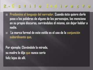    Predomina el lenguaje del narrador. Cuando éste quiere darle
    paso a las palabras de alguno de los personajes, las menciona
    en su propio discurso, narrándolas él mismo, sin dejar hablar a
    nadie.
    La marca formal de este estilo es el uso de la conjunción
    subordinante que.

Por ejemplo: Clavándole la mirada,
su madre le dijo que nunca sería
feliz lejos de allí.
 