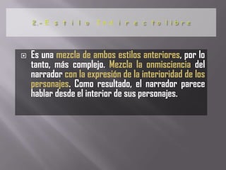   Es una mezcla de ambos estilos anteriores, por lo
    tanto, más complejo. Mezcla la onmisciencia del
    narrador con la expresión de la interioridad de los
    personajes. Como resultado, el narrador parece
    hablar desde el interior de sus personajes.
 