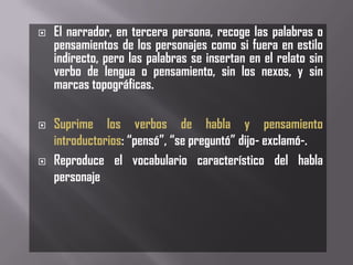    El narrador, en tercera persona, recoge las palabras o
    pensamientos de los personajes como si fuera en estilo
    indirecto, pero las palabras se insertan en el relato sin
    verbo de lengua o pensamiento, sin los nexos, y sin
    marcas topográficas.

   Suprime los verbos de habla y pensamiento
    introductorios: “pensó”, “se preguntó” dijo- exclamó-.
   Reproduce el vocabulario característico del habla
    personaje
 